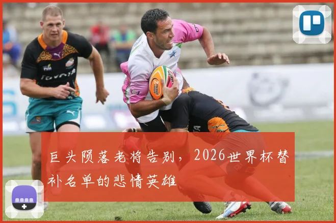 巨头陨落老将告别，2026世界杯替补名单的悲情英雄