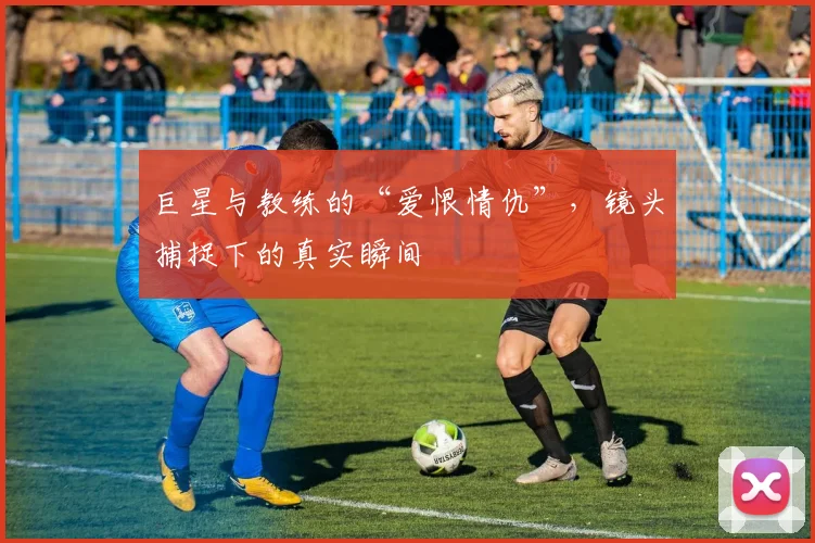 巨星与教练的“爱恨情仇”，镜头捕捉下的真实瞬间
