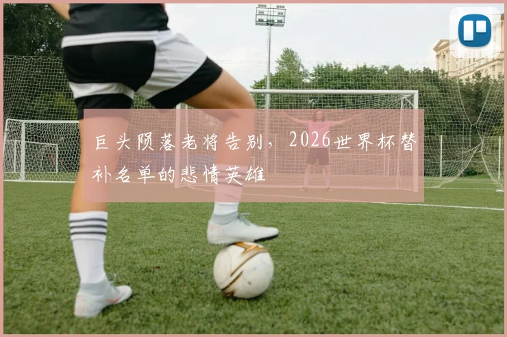 巨头陨落老将告别，2026世界杯替补名单的悲情英雄
